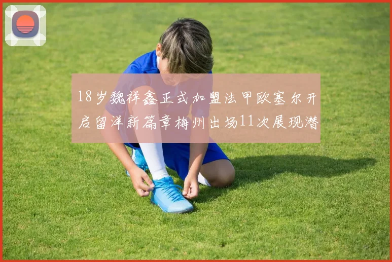 18岁魏祥鑫正式加盟法甲欧塞尔开启留洋新篇章梅州出场11次展现潜力