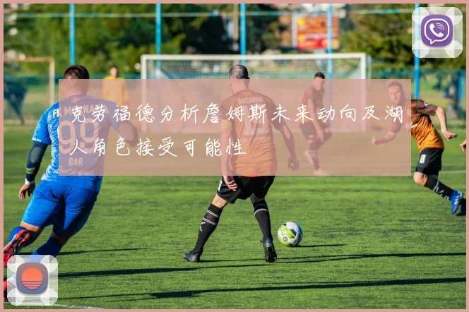 克劳福德分析詹姆斯未来动向及湖人角色接受可能性