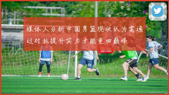 媒体人分析中国男篮现状认为需通过对抗提升实力才能重回巅峰