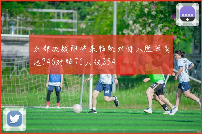 东部决战即将来临凯尔特人胜率高达746对阵76人仅254