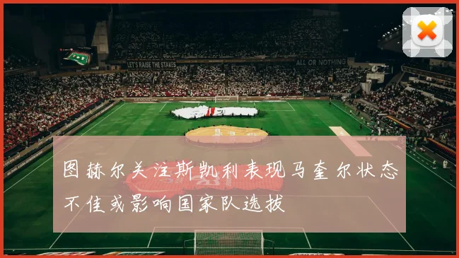 图赫尔关注斯凯利表现马奎尔状态不佳或影响国家队选拔