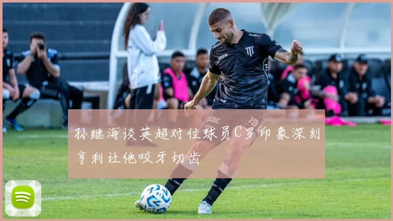 孙继海谈英超对位球员C罗印象深刻亨利让他咬牙切齿