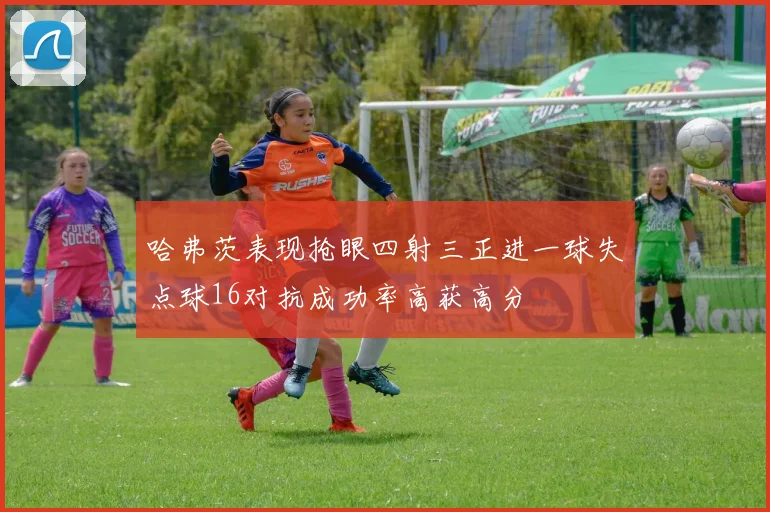 哈弗茨表现抢眼四射三正进一球失点球16对抗成功率高获高分