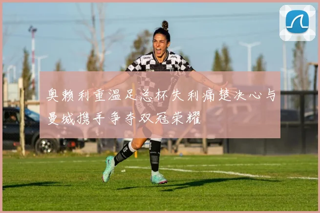 奥赖利重温足总杯失利痛楚决心与曼城携手争夺双冠荣耀