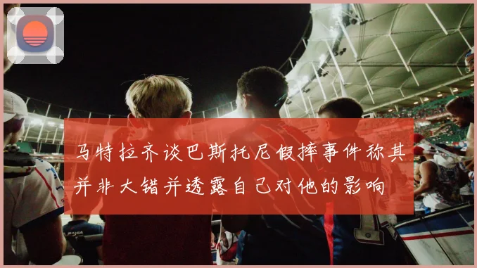 马特拉齐谈巴斯托尼假摔事件称其并非大错并透露自己对他的影响
