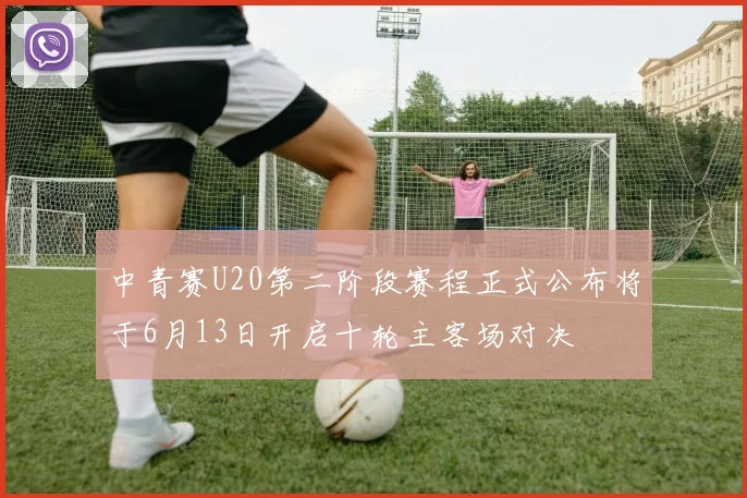 中青赛U20第二阶段赛程正式公布将于6月13日开启十轮主客场对决