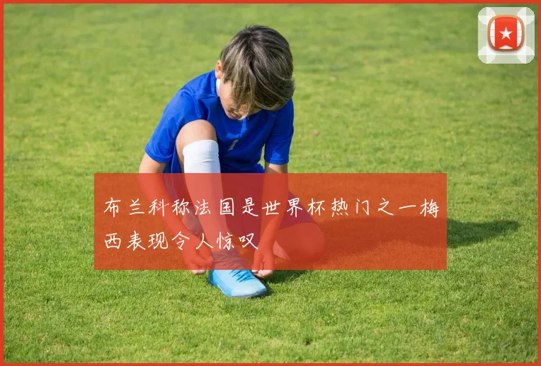 布兰科称法国是世界杯热门之一梅西表现令人惊叹