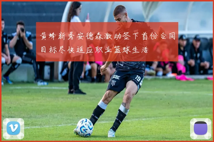 黄蜂新秀安德森激动签下首份合同目标尽快适应职业篮球生活