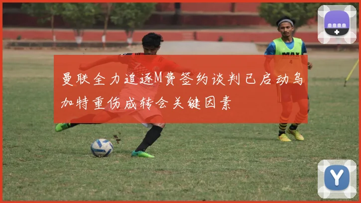 曼联全力追逐M费签约谈判已启动乌加特重伤成转会关键因素