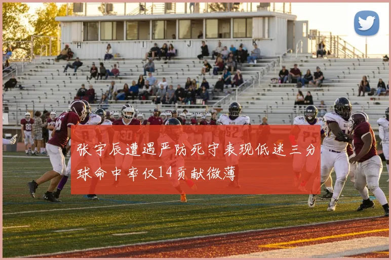 张宇辰遭遇严防死守表现低迷三分球命中率仅14贡献微薄