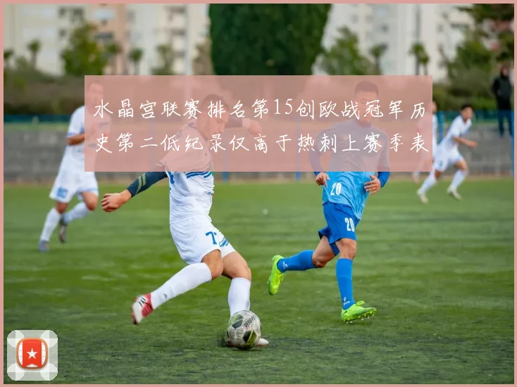 水晶宫联赛排名第15创欧战冠军历史第二低纪录仅高于热刺上赛季表现