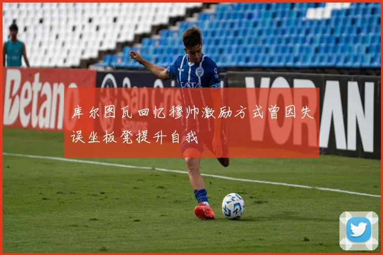 库尔图瓦回忆穆帅激励方式曾因失误坐板凳提升自我