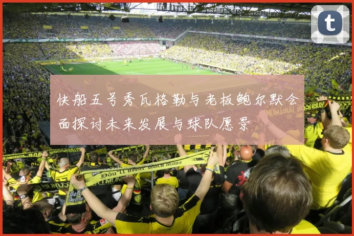 快船五号秀瓦格勒与老板鲍尔默会面探讨未来发展与球队愿景