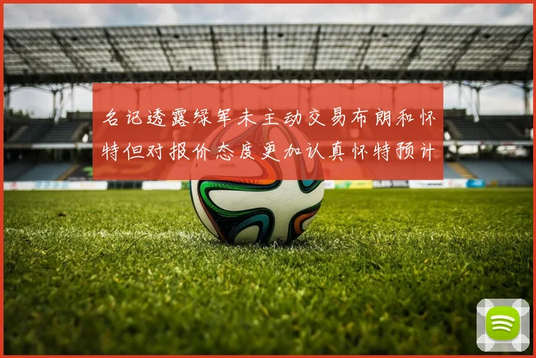 名记透露绿军未主动交易布朗和怀特但对报价态度更加认真怀特预计留队