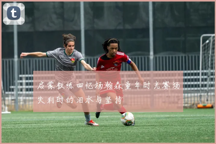 启蒙教练回忆杨瀚森童年时光赛场失利时的泪水与坚持