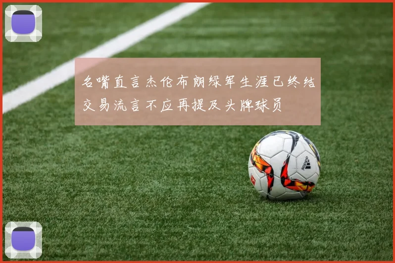 名嘴直言杰伦布朗绿军生涯已终结交易流言不应再提及头牌球员