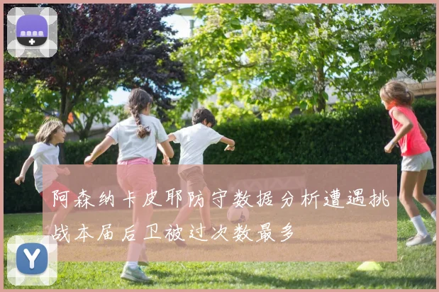 阿森纳卡皮耶防守数据分析遭遇挑战本届后卫被过次数最多