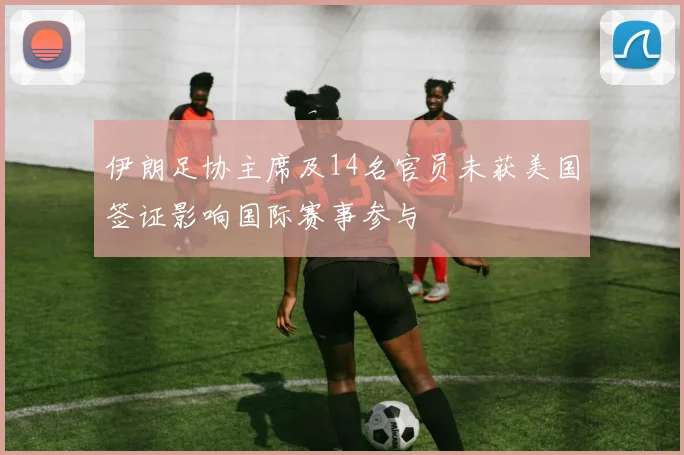 伊朗足协主席及14名官员未获美国签证影响国际赛事参与